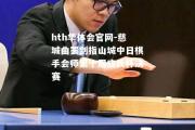 hth华体会官网-慈城曲罢剑指山城中日棋手会师第十届应氏杯决赛