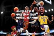 hth华体会官网-詹姆斯登顶NBA历史得分榜榜首，成为传奇巅峰