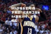 hth华体会官网-保罗震怒！尼克斯卫在NBA颠簸20年，终将崛起！