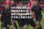 hth华体会官网-欧洲杯预选赛2024：英格兰主场大胜荷兰，卢卡库上演帽子戏法