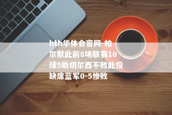 hth华体会官网-帕尔默此前8场联赛10球5助切尔西不败此役缺席蓝军0-5惨败