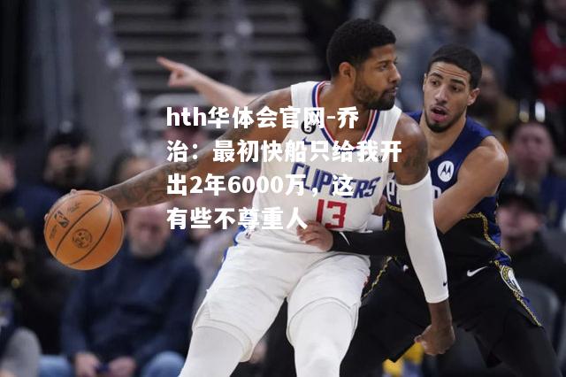 乔治：最初快船只给我开出2年6000万，这有些不尊重人